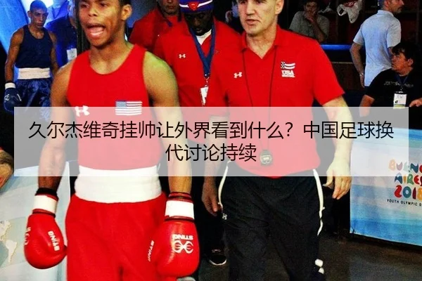 久尔杰维奇挂帅让外界看到什么？中国足球换代讨论持续