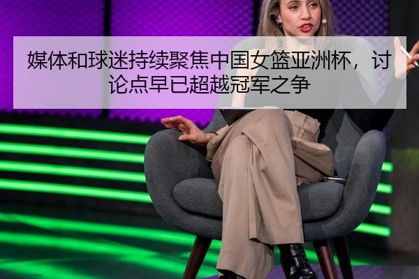 媒体和球迷持续聚焦中国女篮亚洲杯，讨论点早已超越冠军之争